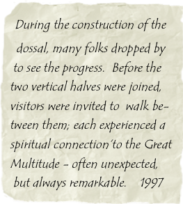  During the construction of the  
  dossal, many folks dropped by  
 to see the progress.  Before the two vertical halves were joined, visitors were invited to  walk be-tween them; each experienced a spiritual connection’to the Great Multitude - often unexpected, 
 but always remarkable.    1997

