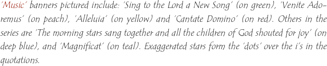 ‘Music’ banners pictured include: ‘Sing to the Lord a New Song’ (on green), ‘Venite Ado-remus’ (on peach), ‘Alleluia’ (on yellow) and ‘Cantate Domino’ (on red). Others in the series are ‘The morning stars sang together and all the children of God shouted for joy’ (on deep blue), and ‘Magnificat’ (on teal). Exaggerated stars form the ‘dots’ over the i’s in the quotations. 