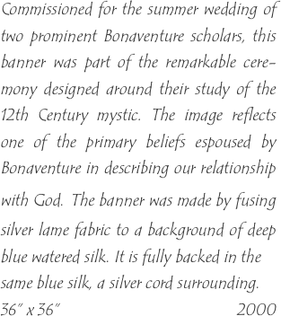 Commissioned for the summer wedding of two prominent Bonaventure scholars, this banner was part of the remarkable cere-mony designed around their study of the 12th Century mystic. The image reflects one of the primary beliefs espoused by Bonaventure in describing our relationship with God. The banner was made by fusing silver lame fabric to a background of deep blue watered silk. It is fully backed in the
same blue silk, a silver cord surrounding.
36” x 36”                                           2000
